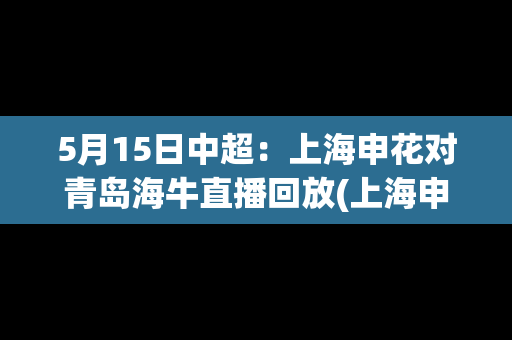 5月15日中超：上海申花对青岛海牛直播回放(上海申花vs上海海港直播)