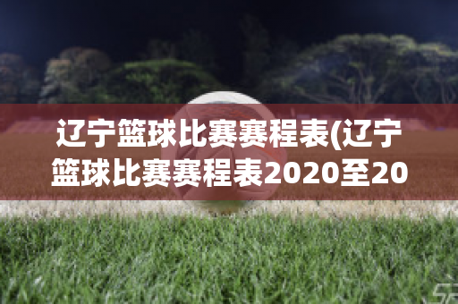 辽宁篮球比赛赛程表(辽宁篮球比赛赛程表2020至2021)